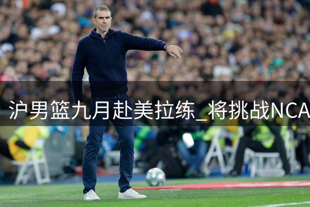 沪男篮九月赴美拉练 将挑战NCAA及发展联盟球队
